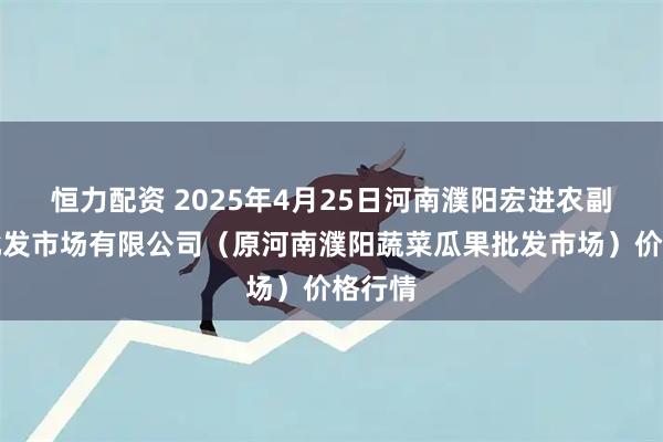 恒力配资 2025年4月25日河南濮阳宏进农副产品批发市场有限公司(原河南濮阳蔬菜瓜果批发市场)价格行情