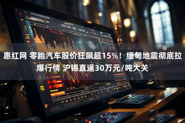 惠红网 零跑汽车股价狂飙超15%!缅甸地震彻底拉爆行情 沪锡直逼30万元/吨大关