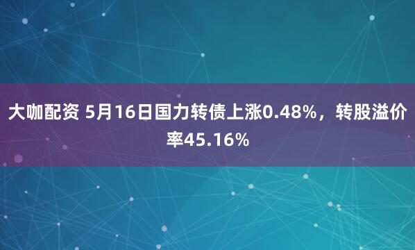 大咖配资 5月16日国力转债上涨0.48%,转股溢价率45.16%