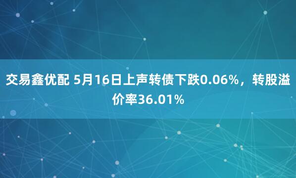 交易鑫优配 5月16日上声转债下跌0.06%,转股溢价率36.01%