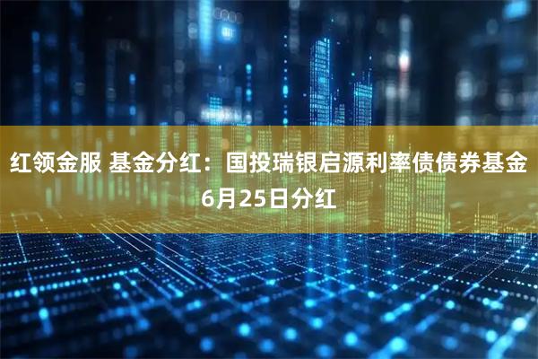 红领金服 基金分红:国投瑞银启源利率债债券基金6月25日分红