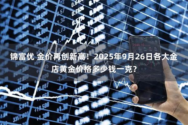锦富优 金价再创新高!2025年9月26日各大金店黄金价格多少钱一克?
