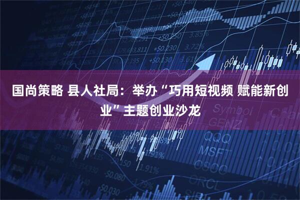 国尚策略 县人社局:举办“巧用短视频 赋能新创业”主题创业沙龙