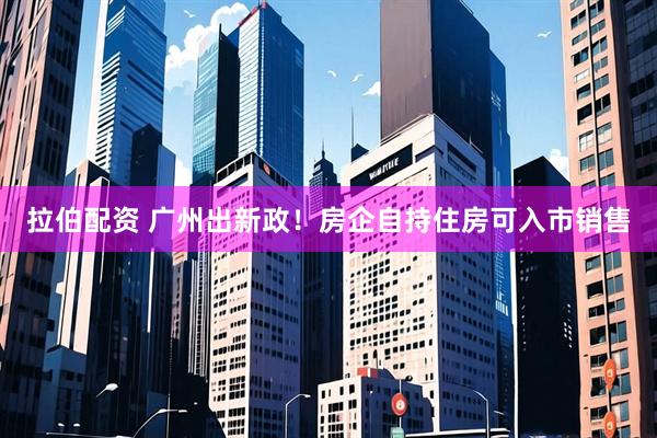 拉伯配资 广州出新政!房企自持住房可入市销售