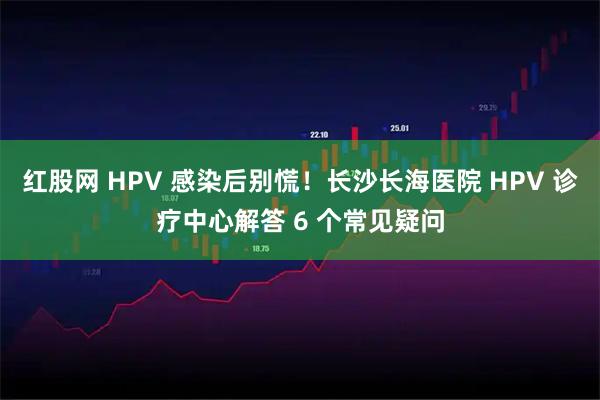 红股网 HPV 感染后别慌!长沙长海医院 HPV 诊疗中心解答 6 个常见疑问