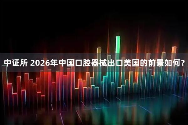 中证所 2026年中国口腔器械出口美国的前景如何?
