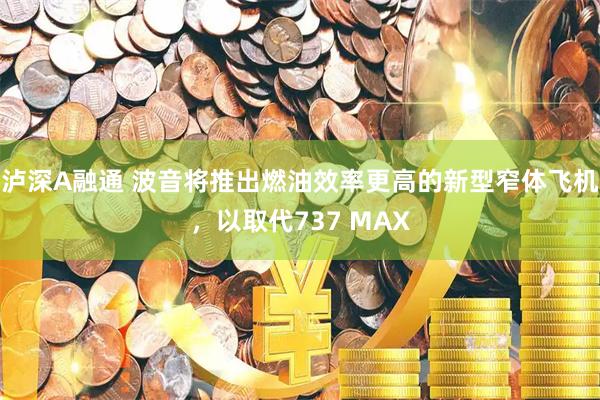 泸深A融通 波音将推出燃油效率更高的新型窄体飞机,以取代737 MAX