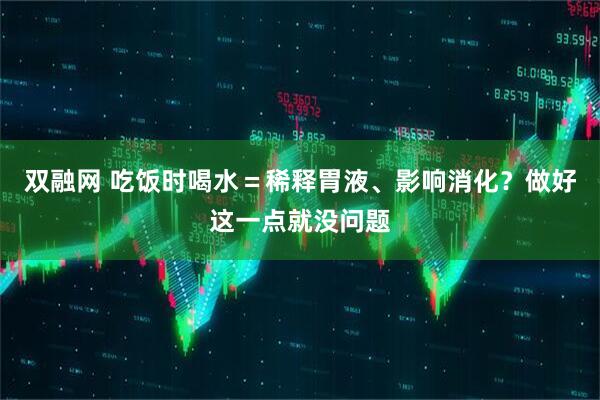 双融网 吃饭时喝水=稀释胃液、影响消化?做好这一点就没问题