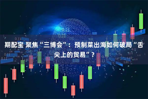 期配宝 聚焦“三博会”:预制菜出海如何破局“舌尖上的贸易”?