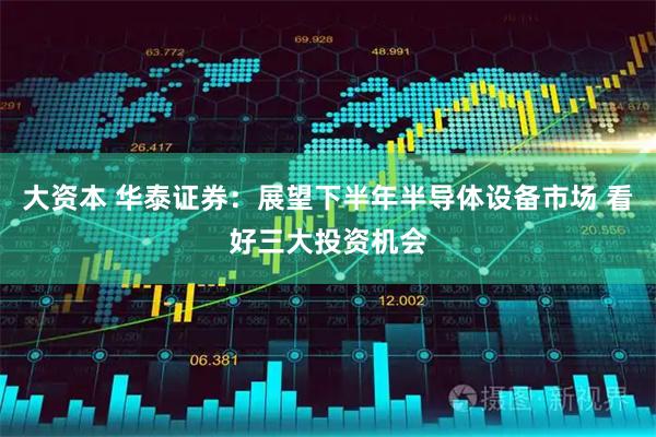 大资本 华泰证券:展望下半年半导体设备市场 看好三大投资机会
