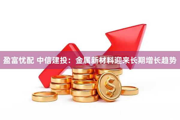 盈富忧配 中信建投:金属新材料迎来长期增长趋势