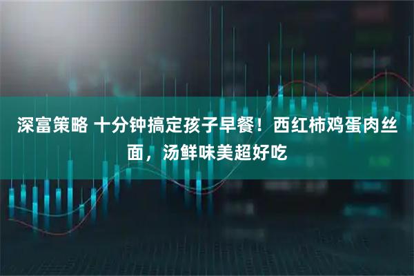 深富策略 十分钟搞定孩子早餐！西红柿鸡蛋肉丝面，汤鲜味美超好吃