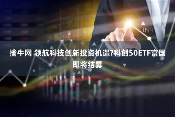 擒牛网 领航科技创新投资机遇?科创50ETF富国即将结募