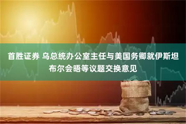首胜证券 乌总统办公室主任与美国务卿就伊斯坦布尔会晤等议题交换意见