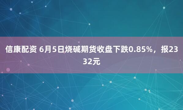 信康配资 6月5日烧碱期货收盘下跌0.85%，报2332元