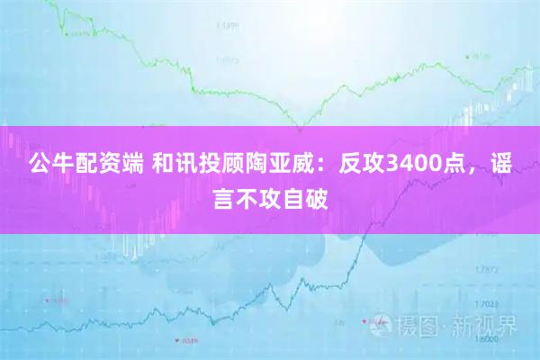 公牛配资端 和讯投顾陶亚威：反攻3400点，谣言不攻自破