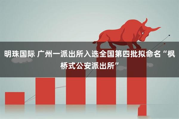 明珠国际 广州一派出所入选全国第四批拟命名“枫桥式公安派出所”