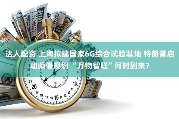 达人配资 上海拟建国家6G综合试验基地 特朗普启动频谱规划 “万物智联”何时到来？