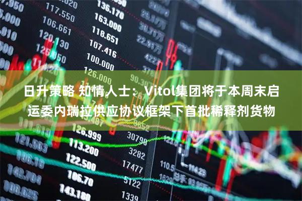 日升策略 知情人士：Vitol集团将于本周末启运委内瑞拉供应协议框架下首批稀释剂货物