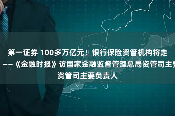 第一证券 100多万亿元!银行保险资管机构将走向何方?——《金融时报》访国家金融监督管理总局资管司主要负责人