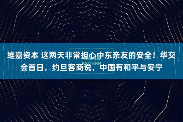 维嘉资本 这两天非常担心中东亲友的安全!华交会首日,约旦客商说,中国有和平与安宁
