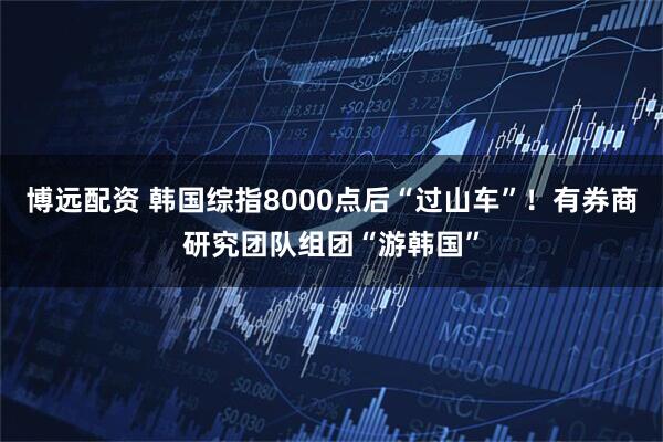 博远配资 韩国综指8000点后“过山车”！有券商研究团队组团“游韩国”