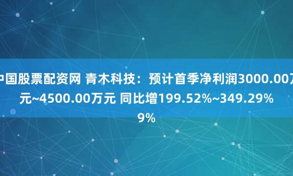 中国股票配资网 青木科技:预计首季净利润3000.00万元~4500.00万元 同比增199.52%~349.29%